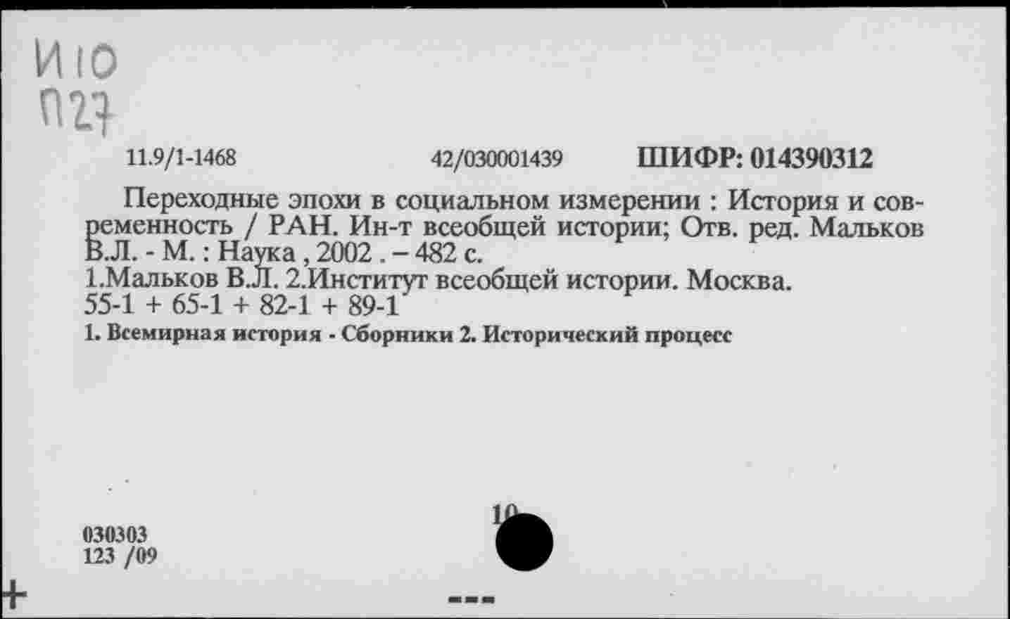 ﻿ИЮ
11.9/1-1468	42/030001439 ШИФР: 014390312
Переходные эпохи в социальном измерении : История и современность / РАН. Ин-т всеобщей истории; Отв. ред. Мальков В.Л. - М.: Наука , 2002. - 482 с.
1.Мальков В.Л. 2.Институт всеобщей истории. Москва.
55-1 + 65-1 4- 82-1 + 89-1
1. Всемирная история • Сборники 2. Исторический процесс
030303
123 /09
